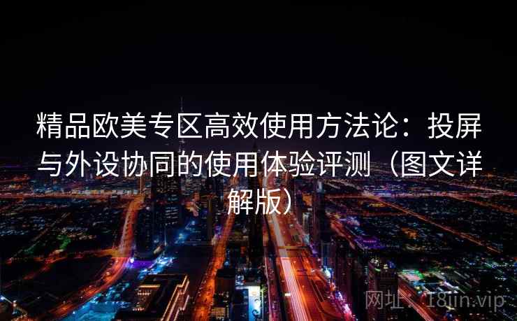 精品欧美专区高效使用方法论:投屏与外设协同的使用体验评测(图文详解版) 精品欧美专区高效使用方法论:投屏与外设协同的使用体验评测(图文详解版)