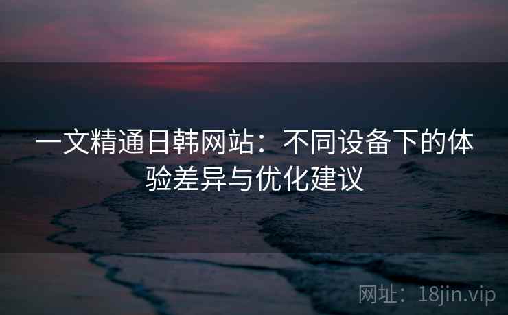 一文精通日韩网站:不同设备下的体验差异与优化建议 一文精通日韩网站:不同设备下的体验差异与优化建议