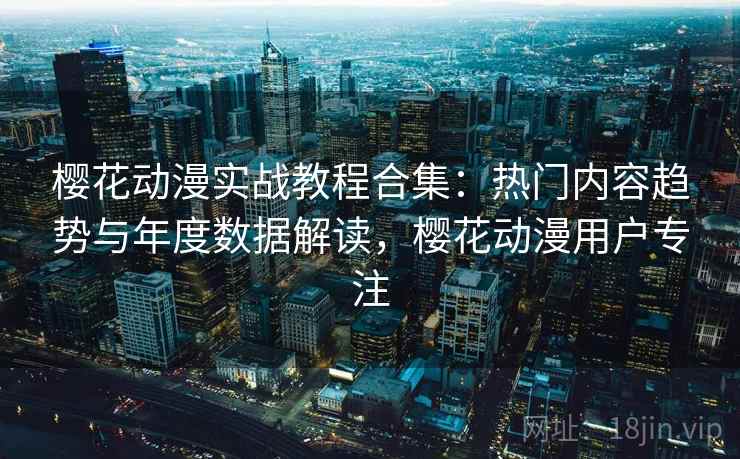 樱花动漫实战教程合集：热门内容趋势与年度数据解读，樱花动漫用户专注