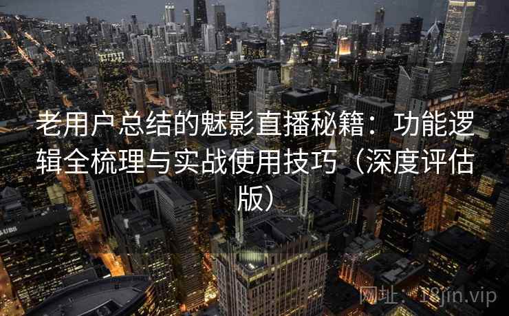 老用户总结的魅影直播秘籍：功能逻辑全梳理与实战使用技巧（深度评估版）