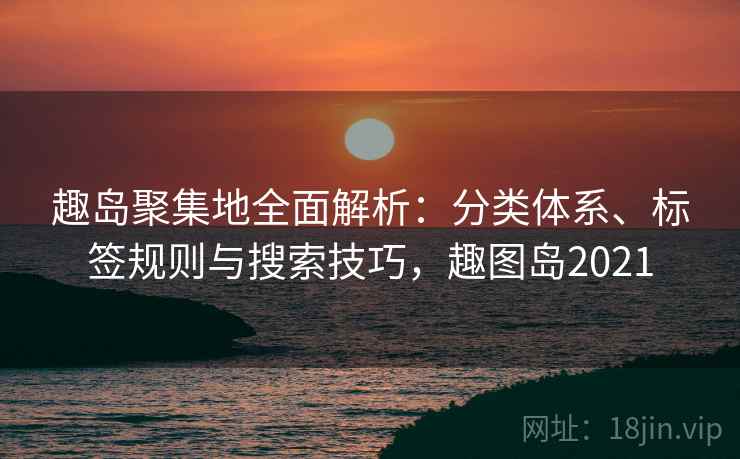 趣岛聚集地全面解析：分类体系、标签规则与搜索技巧，趣图岛2021
