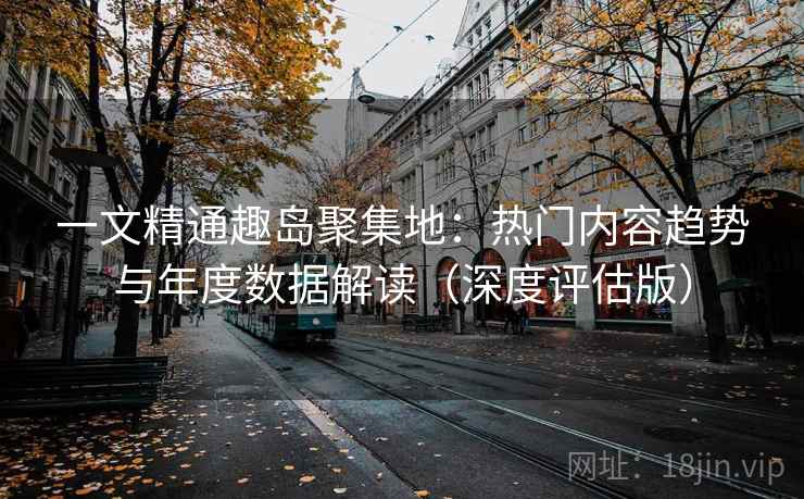 一文精通趣岛聚集地：热门内容趋势与年度数据解读（深度评估版）