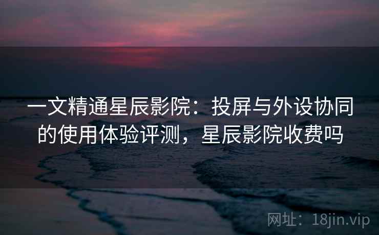 一文精通星辰影院：投屏与外设协同的使用体验评测，星辰影院收费吗