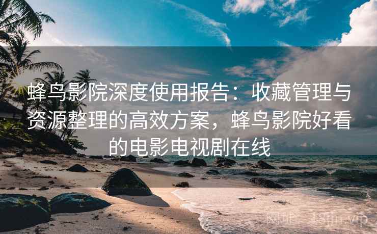 蜂鸟影院深度使用报告：收藏管理与资源整理的高效方案，蜂鸟影院好看的电影电视剧在线