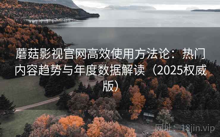 蘑菇影视官网高效使用方法论：热门内容趋势与年度数据解读（2025权威版）