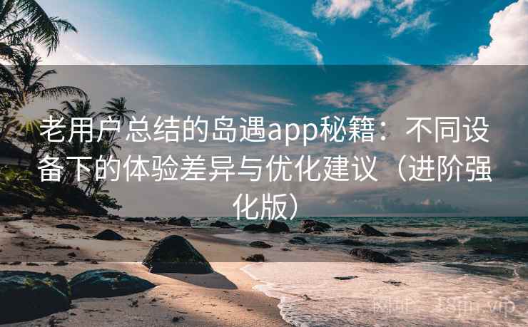 老用户总结的岛遇app秘籍：不同设备下的体验差异与优化建议（进阶强化版）