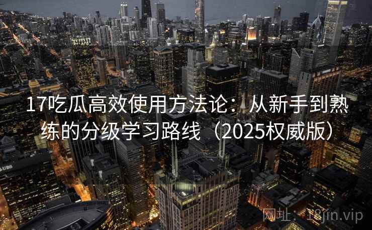 17吃瓜高效使用方法论:从新手到熟练的分级学习路线(2025权威版) 17吃瓜高效使用方法论:从新手到熟练的分级学习路线(2025权威版)