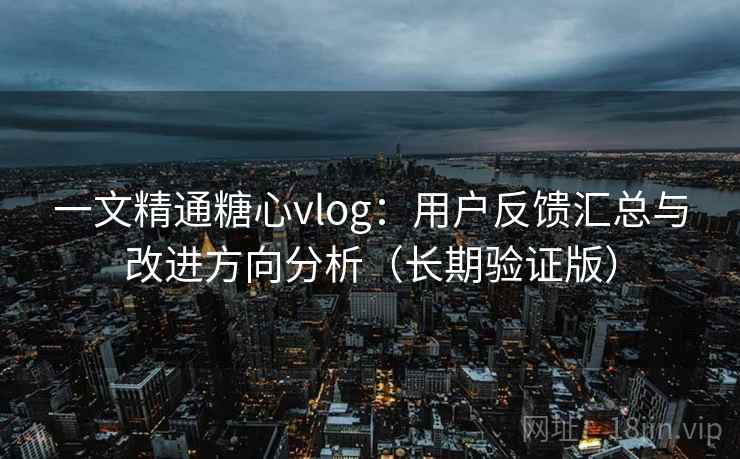一文精通糖心vlog：用户反馈汇总与改进方向分析（长期验证版）