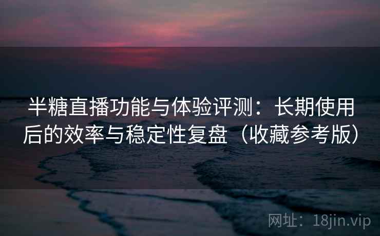 半糖直播功能与体验评测：长期使用后的效率与稳定性复盘（收藏参考版）