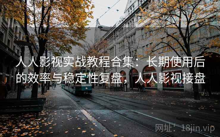 人人影视实战教程合集：长期使用后的效率与稳定性复盘，人人影视接盘