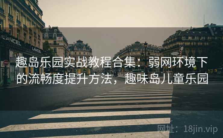 趣岛乐园实战教程合集：弱网环境下的流畅度提升方法，趣味岛儿童乐园