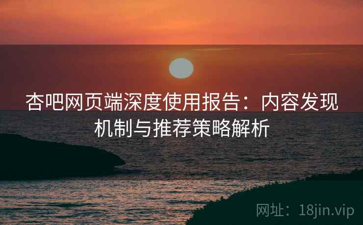 杏吧网页端深度使用报告：内容发现机制与推荐策略解析
