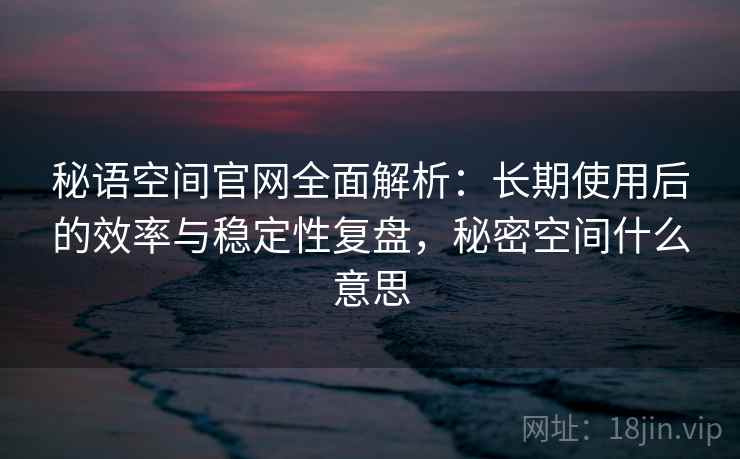 秘语空间官网全面解析:长期使用后的效率与稳定性复盘,秘密空间什么意思 秘语空间官网全面解析:长期使用后的效率与稳定性复盘,秘密空间什么意思