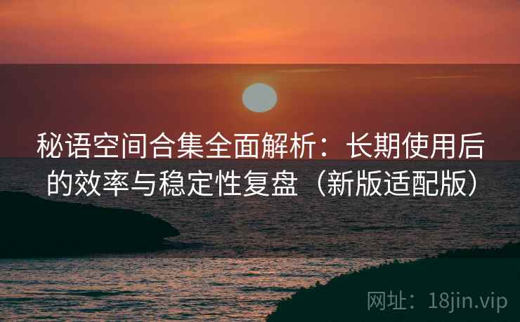 秘语空间合集全面解析:长期使用后的效率与稳定性复盘(新版适配版) 秘语空间合集全面解析:长期使用后的效率与稳定性复盘(新版适配版)