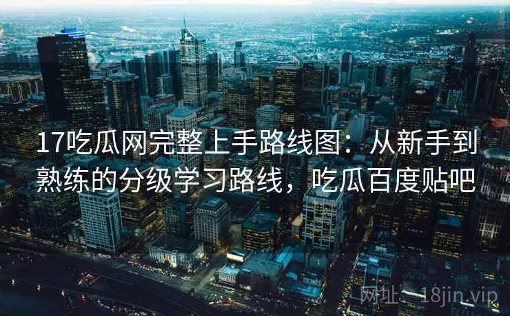 17吃瓜网完整上手路线图：从新手到熟练的分级学习路线，吃瓜百度贴吧