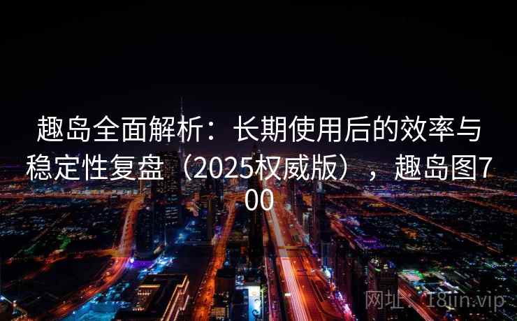 趣岛全面解析：长期使用后的效率与稳定性复盘（2025权威版），趣岛图700
