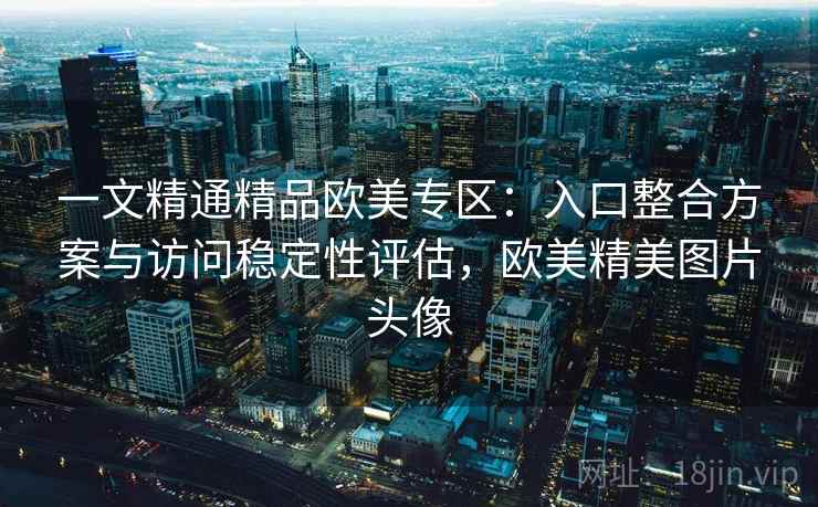 一文精通精品欧美专区:入口整合方案与访问稳定性评估,欧美精美图片头像 一文精通精品欧美专区:入口整合方案与访问稳定性评估,欧美精美图片头像