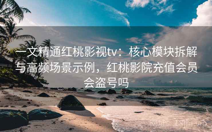 一文精通红桃影视tv：核心模块拆解与高频场景示例，红桃影院充值会员会盗号吗