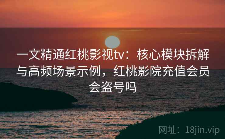 一文精通红桃影视tv：核心模块拆解与高频场景示例，红桃影院充值会员会盗号吗