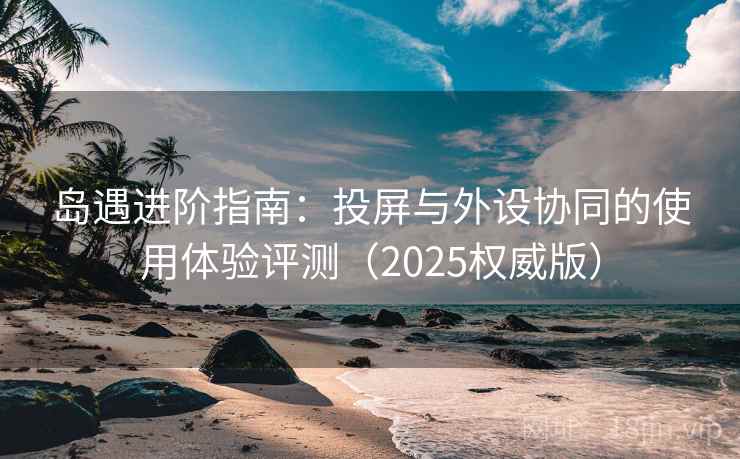 岛遇进阶指南:投屏与外设协同的使用体验评测(2025权威版) 岛遇进阶指南:投屏与外设协同的使用体验评测(2025权威版)