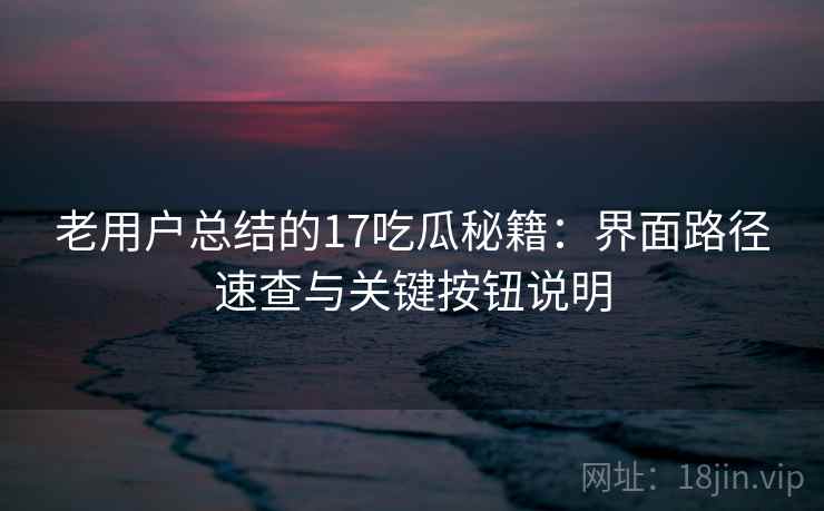 老用户总结的17吃瓜秘籍：界面路径速查与关键按钮说明