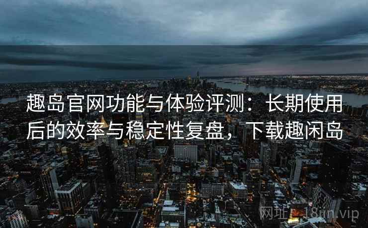 趣岛官网功能与体验评测：长期使用后的效率与稳定性复盘，下载趣闲岛