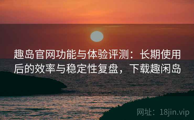 趣岛官网功能与体验评测：长期使用后的效率与稳定性复盘，下载趣闲岛
