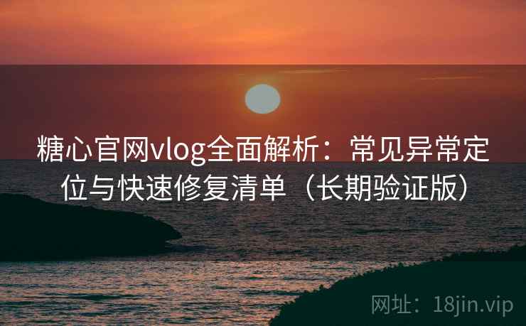 糖心官网vlog全面解析：常见异常定位与快速修复清单（长期验证版）