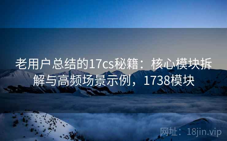 老用户总结的17cs秘籍：核心模块拆解与高频场景示例，1738模块