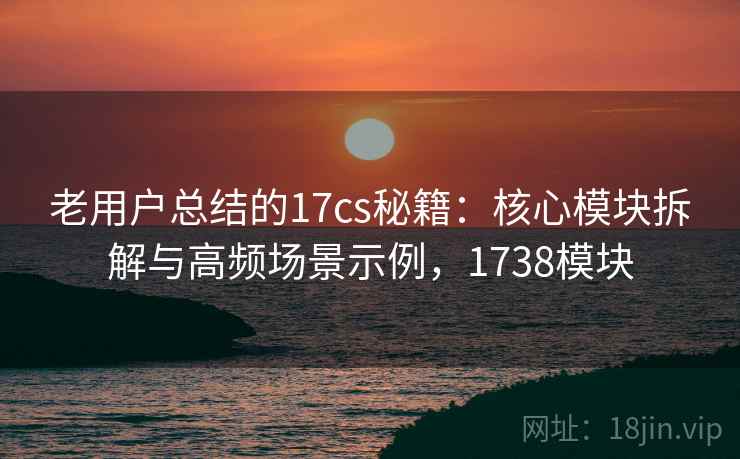 老用户总结的17cs秘籍：核心模块拆解与高频场景示例，1738模块